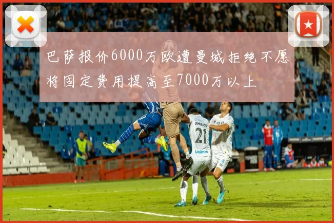 巴萨报价6000万欧遭曼城拒绝不愿将固定费用提高至7000万以上