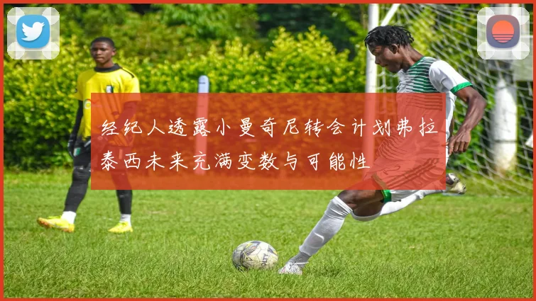 经纪人透露小曼奇尼转会计划弗拉泰西未来充满变数与可能性